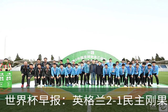 世界杯早报：英格兰2-1民主刚果；比利时3-2加时绝杀民主刚果