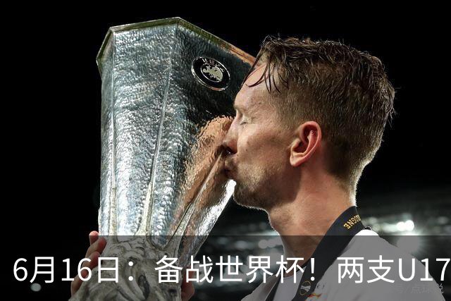 6月16日：备战世界杯！两支U17国少队战英超德甲西甲豪门赛程如下
